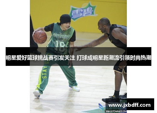 明星爱好篮球挑战赛引发关注 打球成明星新潮流引领时尚热潮
