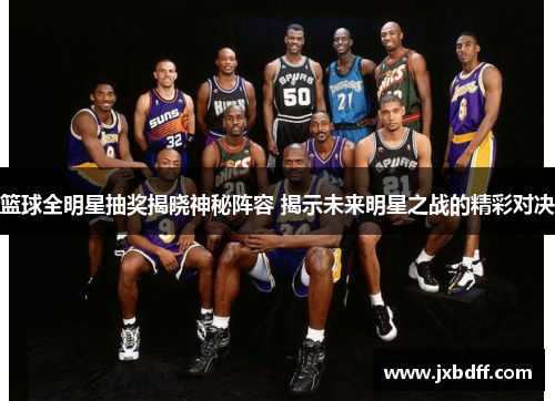 篮球全明星抽奖揭晓神秘阵容 揭示未来明星之战的精彩对决