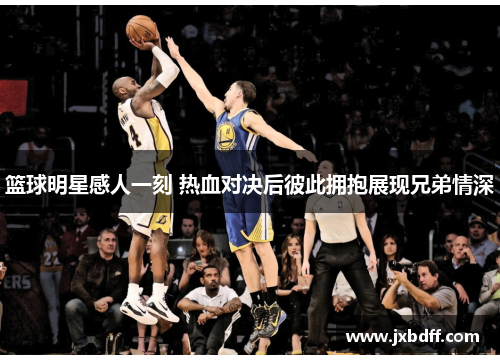 篮球明星感人一刻 热血对决后彼此拥抱展现兄弟情深