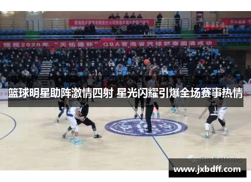 篮球明星助阵激情四射 星光闪耀引爆全场赛事热情
