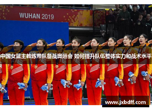 中国女篮主教练带队备战奥运会 如何提升队伍整体实力和战术水平