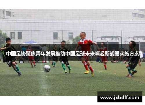 中国足协聚焦青年发展推动中国足球未来崛起新战略实施方案